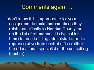 Comments again…. I don’t know if it is appropriate for your assignment to make comments as they relate specifically to Henrico County, but on the list of attendees, it is typical for there to be a building administrator and a representative from central office (either the educational specialist or the consulting teacher). 