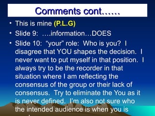 Comments cont…… This is mine  (P.L.G) Slide 9:  ….information…DOES Slide 10:  “your” role:  Who is you?  I disagree that YOU shapes the decision.  I never want to put myself in that position.  I always try to be the recorder in that situation where I am reflecting the consensus of the group or their lack of consensus.  Try to eliminate the You as it is never defined.  I’m also not sure who the intended audience is when you is used. 