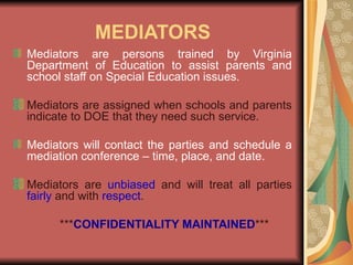 MEDIATORS Mediators are persons trained by Virginia Department of Education to assist parents and school staff on Special Education issues. Mediators are assigned when schools and parents indicate to DOE that they need such service. Mediators will contact the parties and schedule a mediation conference – time, place, and date. Mediators are  unbiased  and will treat all parties  fairly  and with  respect . *** CONFIDENTIALITY MAINTAINED *** 