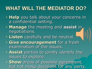 WHAT WILL THE MEDIATOR DO? Help   you talk about your concerns in a confidential setting. Manage  the meeting and  assist  in negotiations. Listen  carefully and be neutral. Give encouragement  for a fresh examination of the issues. Assist  parties to jointly identify the issues to explore. Show   areas of possible agreement, but not make decisions for any party. 
