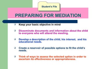 PREPARING FOR MEDIATION Keep your basic objective in mind Disseminate documents and information about the child to everyone who will attend the meeting. Develop a description of the child, his interest,  and his educational needs. Create a reservoir of possible options to fit the child’s needs. Think of ways to assess the selected option in order to ascertain its effectiveness or appropriateness.   Student’s File 