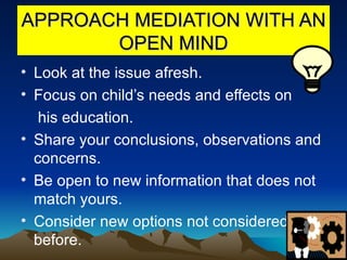APPROACH MEDIATION WITH AN OPEN MIND Look at the issue afresh. Focus on child’s needs and effects on  his education. Share your conclusions, observations and concerns. Be open to new information that does not match yours. Consider new options not considered before. 