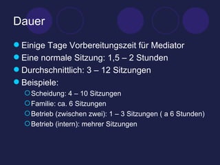 Dauer Einige Tage Vorbereitungszeit für Mediator Eine normale Sitzung: 1,5 – 2 Stunden Durchschnittlich: 3 – 12 Sitzungen Beispiele: Scheidung: 4 – 10 Sitzungen Familie: ca. 6 Sitzungen Betrieb (zwischen zwei): 1 – 3 Sitzungen ( a 6 Stunden) Betrieb (intern): mehrer Sitzungen  