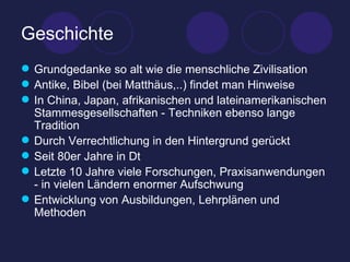 Geschichte Grundgedanke so alt wie die menschliche Zivilisation Antike, Bibel (bei Matthäus,..) findet man Hinweise In China, Japan, afrikanischen und lateinamerikanischen Stammesgesellschaften - Techniken ebenso lange Tradition Durch Verrechtlichung in den Hintergrund gerückt Seit 80er Jahre in Dt Letzte 10 Jahre viele Forschungen, Praxisanwendungen - in vielen Ländern enormer Aufschwung Entwicklung von Ausbildungen, Lehrplänen und Methoden 