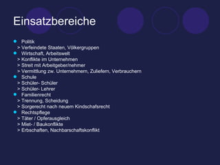 Einsatzbereiche Politik > Verfeindete Staaten, Völkergruppen Wirtschaft, Arbeitswelt > Konflikte im Unternehmen > Streit mit Arbeitgeber/nehmer > Vermittlung zw. Unternehmern, Zuliefern, Verbrauchern Schule > Schüler- Schüler > Schüler- Lehrer Familienrecht > Trennung, Scheidung > Sorgerecht nach neuem Kindschafsrecht Rechtspflege > Täter / Opferausgleich > Miet- / Baukonflikte > Erbschaften, Nachbarschaftskonflikt 