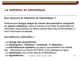 La médiation en bibliothèque
Que recouvre la médiation en bibliothèque ?
Pratiquement chaque étape du travail documentaire comprend
un aspect médiation, dans la mesure où le métier de spécialiste en
information documentaire se définit comme étant celui d’intermédiaire: il
rend l’information accessible.
Les métiers du « back-office » :
- Le chargé des acquisitions ;
- Le catalogueur, l’indexeur, l’analyste, le rédacteur ;
- Le bibliothécaire-système qui assure l’accessibilité et la lisibilité
des informations au travers de l’OPAC et du catalogue en ligne ;
- Le webmaster pour le site web de la bibliothèque ;
- Le signaléticien… 101La médiation / JP Accart - 7 juin 2013 - CGDB
 