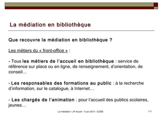 La médiation en bibliothèque
Que recouvre la médiation en bibliothèque ?
Les métiers du « front-office » :
- Tous les métiers de l’accueil en bibliothèque : service de
référence sur place ou en ligne, de renseignement, d’orientation, de
conseil…
- Les responsables des formations au public : à la recherche
d’information, sur le catalogue, à Internet…
- Les chargés de l’animation : pour l’accueil des publics scolaires,
jeunes…
111La médiation / JP Accart - 7 juin 2013 - CGDB
 