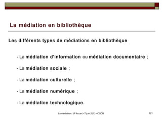 La médiation en bibliothèque
Les différents types de médiations en bibliothèque
- La médiation d’information ou médiation documentaire ;
- La médiation sociale ;
- La médiation culturelle ;
- La médiation numérique ;
- La médiation technologique.
121La médiation / JP Accart - 7 juin 2013 - CGDB
 