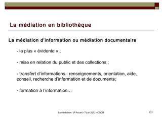 La médiation en bibliothèque
La médiation d’information ou médiation documentaire
- la plus « évidente » ;
- mise en relation du public et des collections ;
- transfert d’informations : renseignements, orientation, aide,
conseil, recherche d’information et de documents;
- formation à l’information…
131La médiation / JP Accart - 7 juin 2013 - CGDB
 