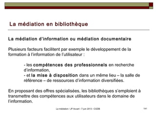 La médiation en bibliothèque
La médiation d’information ou médiation documentaire
Plusieurs facteurs facilitent par exemple le développement de la
formation à l’information de l’utilisateur :
- les compétences des professionnels en recherche
d’information,
- et la mise à disposition dans un même lieu – la salle de
référence – de ressources d’information diversifiées.
En proposant des offres spécialisées, les bibliothèques s’emploient à
transmettre des compétences aux utilisateurs dans le domaine de
l’information.
141La médiation / JP Accart - 7 juin 2013 - CGDB
 