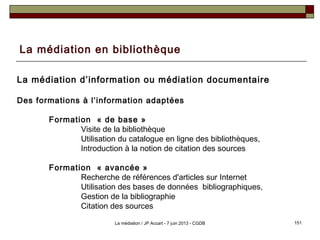 La médiation en bibliothèque
La médiation d’information ou médiation documentaire
Des formations à l’information adaptées
Formation « de base » 
Visite de la bibliothèque
Utilisation du catalogue en ligne des bibliothèques,
Introduction à la notion de citation des sources
Formation « avancée »
Recherche de références d'articles sur Internet
Utilisation des bases de données bibliographiques,
Gestion de la bibliographie
Citation des sources
151La médiation / JP Accart - 7 juin 2013 - CGDB
 