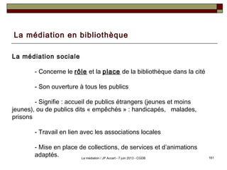 La médiation en bibliothèque
La médiation sociale
- Concerne le rôle et la place de la bibliothèque dans la cité
- Son ouverture à tous les publics
- Signifie : accueil de publics étrangers (jeunes et moins
jeunes), ou de publics dits « empêchés » : handicapés, malades,
prisons
- Travail en lien avec les associations locales
- Mise en place de collections, de services et d’animations
adaptés. 161La médiation / JP Accart - 7 juin 2013 - CGDB
 