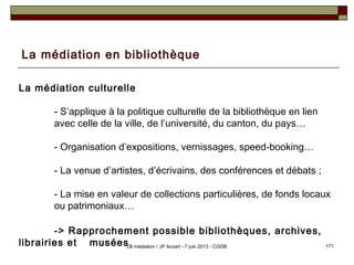 La médiation en bibliothèque
La médiation culturelle
- S’applique à la politique culturelle de la bibliothèque en lien
avec celle de la ville, de l’université, du canton, du pays…
- Organisation d’expositions, vernissages, speed-booking…
- La venue d’artistes, d’écrivains, des conférences et débats ;
- La mise en valeur de collections particulières, de fonds locaux
ou patrimoniaux…
-> Rapprochement possible bibliothèques, archives,
librairies et musées. 171La médiation / JP Accart - 7 juin 2013 - CGDB
 
