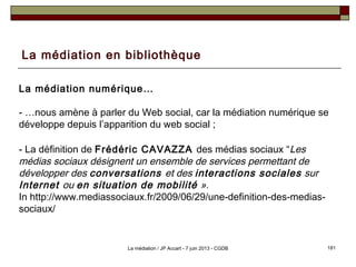 La médiation en bibliothèque
La médiation numérique…
- …nous amène à parler du Web social, car la médiation numérique se
développe depuis l’apparition du web social ;
- La définition de Frédéric CAVAZZA des médias sociaux “Les
médias sociaux désignent un ensemble de services permettant de
développer des conversations et des interactions sociales sur
Internet ou en situation de mobilité ».
In http://www.mediassociaux.fr/2009/06/29/une-definition-des-medias-
sociaux/
181La médiation / JP Accart - 7 juin 2013 - CGDB
 