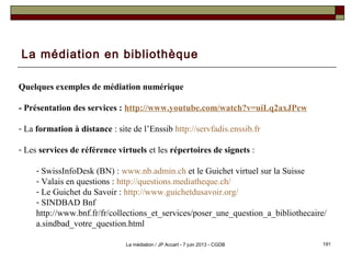 La médiation en bibliothèque
Quelques exemples de médiation numérique
- Présentation des services : http://www.youtube.com/watch?v=uiLq2axJPew
- La formation à distance : site de l’Enssib http://servfadis.enssib.fr
- Les services de référence virtuels et les répertoires de signets :
- SwissInfoDesk (BN) : www.nb.admin.ch et le Guichet virtuel sur la Suisse
- Valais en questions : http://questions.mediatheque.ch/
- Le Guichet du Savoir : http://www.guichetdusavoir.org/
- SINDBAD Bnf
http://www.bnf.fr/fr/collections_et_services/poser_une_question_a_bibliothecaire/
a.sindbad_votre_question.html
191La médiation / JP Accart - 7 juin 2013 - CGDB
 