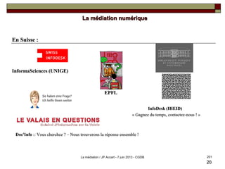2020
En Suisse :En Suisse :
InformaSciences (UNIGE)InformaSciences (UNIGE)
EPFLEPFL
InfoDesk (IHEID)InfoDesk (IHEID)
« Gagnez du temps, contactez-nous ! »« Gagnez du temps, contactez-nous ! »
Doc'InfoDoc'Info :: Vous cherchez ? – Nous trouverons la réponse ensemble !:: Vous cherchez ? – Nous trouverons la réponse ensemble !
La médiation numériqueLa médiation numérique
201La médiation / JP Accart - 7 juin 2013 - CGDB
 