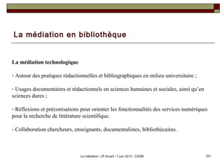La médiation en bibliothèque
La médiation technologique
- Autour des pratiques rédactionnelles et bibliographiques en milieu universitaire ;
- Usages documentaires et rédactionnels en sciences humaines et sociales, ainsi qu’en
sciences dures ;
- Réflexions et préconisations pour orienter les fonctionnalités des services numériques
pour la recherche de littérature scientifique.
- Collaboration chercheurs, enseignants, documentalistes, bibliothécaires.
221La médiation / JP Accart - 7 juin 2013 - CGDB
 