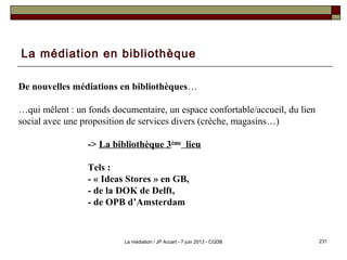 La médiation en bibliothèque
De nouvelles médiations en bibliothèques…
…qui mêlent : un fonds documentaire, un espace confortable/accueil, du lien
social avec une proposition de services divers (crèche, magasins…)
-> La bibliothèque 3ème
lieu
Tels :
- « Ideas Stores » en GB,
- de la DOK de Delft,
- de OPB d’Amsterdam
231La médiation / JP Accart - 7 juin 2013 - CGDB
 