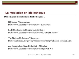 La médiation en bibliothèque
De nouvelles médiations en bibliothèques…
- Biblioteca Alexandrina :
http://www.youtube.com/watch?v=1fy3yzFKxnI
- La Bibliothèque publique d’Amsterdam :
http://www.youtube.com/watch?v=PwqJ-dJhp8E&NR=1
- The National Library of Singapore :
http://exhibitions.nlb.gov.sg/bookstobytes/zone4/advisory_counter.html
- der Bayerischen Staatsbibliothek - München :
http://www.youtube.com/watch?v=nYFguiWPP_w
241La médiation / JP Accart - 7 juin 2013 - CGDB
 