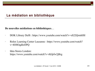 La médiation en bibliothèque
De nouvelles médiations en bibliothèques…
- DOK Library Delft : https://www.youtube.com/watch?v=sS22QrmhlSI
- Rolex Learning Center Lausanne : https://www.youtube.com/watch?
v=4O0OqdIoOPQ
- Idea Stores London:
https://www.youtube.com/watch?v=rKfpfw2jBrg
251La médiation / JP Accart - 7 juin 2013 - CGDB
 