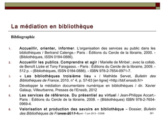La médiation en bibliothèque
Bibliographie
1. Accueillir, orienter, informer. L’organisation des services au public dans les
bibliothèques / Bertrand Calenge.- Paris : Éditions du Cercle de la librairie, 2000. -
(Bibliothèques, ISSN 0184-0886).
2. Accueillir les publics. Comprendre et agir / Marielle de Miribel ; avec la collab.
de Benoît Lizée et Tony Faragasso. - Paris : Éditions du Cercle de la librairie, 2009. -
512 p. - (Bibliothèques, ISSN 0184-0886). - ISBN 978-2-7654-0971-7.
3. « Les bibliothèques troisième lieu » / Mathilde Servet, Bulletin des
Bibliothèques de France, 2010, n° 4, p. 57-63 [en ligne] <http://bbf.enssib.fr/>
4. Développer la médiation documentaire numérique en bibliothèques / dir. Xavier
Galaup, Villeurbanne, Presses de l’Enssib, 2012
5. Les services de référence. Du présentiel au virtuel / Jean-Philippe Accart.-
Paris : Éditions du Cercle de la librairie, 2008. – (Bibliothèques) ISBN 978-2-7654-
0969-4.
6. Valorisation et production des savoirs en bibliothèque – Dossier, Bulletin
des Bibliothèques de France, 2011-1. 261La médiation / JP Accart - 7 juin 2013 - CGDB
 