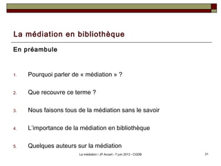 La médiation en bibliothèque
En préambule
1. Pourquoi parler de « médiation » ?
2. Que recouvre ce terme ?
3. Nous faisons tous de la médiation sans le savoir
4. L’importance de la médiation en bibliothèque
5. Quelques auteurs sur la médiation
31La médiation / JP Accart - 7 juin 2013 - CGDB
 