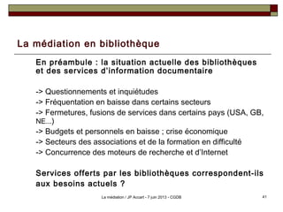 La médiation en bibliothèque
En préambule : la situation actuelle des bibliothèques
et des services d’information documentaire
-> Questionnements et inquiétudes
-> Fréquentation en baisse dans certains secteurs
-> Fermetures, fusions de services dans certains pays (USA, GB,
NE...)
-> Budgets et personnels en baisse ; crise économique
-> Secteurs des associations et de la formation en difficulté
-> Concurrence des moteurs de recherche et d’Internet
Services offerts par les bibliothèques correspondent-ils
aux besoins actuels ?
41La médiation / JP Accart - 7 juin 2013 - CGDB
 