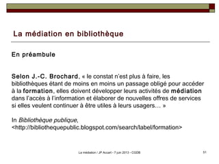 La médiation en bibliothèque
En préambule
Selon J.-C. Brochard, « le constat n’est plus à faire, les
bibliothèques étant de moins en moins un passage obligé pour accéder
à la formation, elles doivent développer leurs activités de médiation
dans l’accès à l’information et élaborer de nouvelles offres de services
si elles veulent continuer à être utiles à leurs usagers… »
In Bibliothèque publique,
<http://bibliothequepublic.blogspot.com/search/label/formation>
51La médiation / JP Accart - 7 juin 2013 - CGDB
 