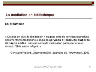 La médiation en bibliothèque
En préambule
« De plus en plus, le réel besoin n’est plus celui de services et produits
documentaires traditionnels, mais de services et produits élaborés
de façon ciblée, dans un contexte d’utilisation particulier et à un
niveau d’élaboration adapté. »
Christiane Volant, Documentaliste, Sciences de l’information, 2003
61La médiation / JP Accart - 7 juin 2013 - CGDB
 