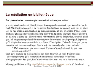La médiation en bibliothèque
En préambule : un exemple de médiation à ne pas suivre…
« Je me souviens d’avoir bénéficié sans le comprendre du service personnalisé que le
CARAN (Centre d’accueil et de recherche des Archives nationales) avait mis en place
lors ou peu après sa construction, ce qui nous ramène 20 ans en arrière. J’étais jeune
étudiante et assez impressionnée de me trouver là. Je ne me souviens plus ce que m’a
dit au juste la dame de l’accueil en me remettant ma carte d’inscription, toujours est-il
que j’ai longuement patienté devant une porte fermée sans savoir pourquoi, je pensais
qu’il s’agissait d’un moment de la procédure d’inscription. J’ai enfin été reçue par un
monsieur qui m’a demandé quel était le sujet de ma recherche, et qui m’a dit : 
“ Mais savez-vous que sur ce sujet, il y a eu d’excellents articles qui vous
seront fort utiles ? ”
Sauf qu’il a refusé de m’en dire plus (un nom de revue, un nom d’auteur) sous
l’excellent prétexte qu’il me revenait de faire moi-même mes recherches
bibliographiques. Sur quoi, il m’a indiqué qu’il existait une salle des inventaires. »
Message publié sur le blog http://bibliothequepublic.blogspot.com/ - JC Brochard
71La médiation / JP Accart - 7 juin 2013 - CGDB
 
