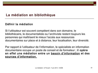 La médiation en bibliothèque
Définir la médiation
Si l’utilisateur est souvent compétent dans son domaine, le
bibliothécaire, le documentaliste ou l’archiviste restent toujours les
personnes qui maîtrisent le mieux l’accès aux ressources
documentaires sur place et à distance, leur localisation, leur diversité.
Par rapport à l’utilisateur de l’information, le spécialiste en information
documentaire occupe un poste de conseil et de formateur ; il opère
en effet une médiation entre un besoin d’information et des
sources d’information.
81La médiation / JP Accart - 7 juin 2013 - CGDB
 