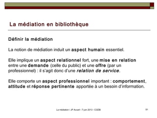 La médiation en bibliothèque
Définir la médiation
La notion de médiation induit un aspect humain essentiel.
Elle implique un aspect relationnel fort, une mise en relation
entre une demande (celle du public) et une offre (par un
professionnel) : il s’agit donc d’une relation de service.
Elle comporte un aspect professionnel important : comportement,
attitude et réponse pertinente apportée à un besoin d’information.
91La médiation / JP Accart - 7 juin 2013 - CGDB
 