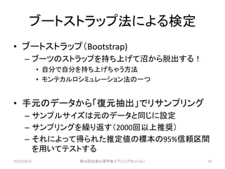 ブートストラップ法による検定
• ブートストラップ（Bootstrap)
– ブーツのストラップを持ち上げて沼から脱出する！
• 自分で自分を持ち上げちゃう方法
• モンテカルロシミュレーション法の一つ
• 手元のデータから「復元抽出」でリサンプリング
– サンプルサイズは元のデータと同じに設定
– サンプリングを繰り返す（2000回以上推奨）
– それによって得られた推定値の標本の95%信頼区間
を用いてテストする
2015/10/31 第56回社会心理学会イブニングセッション 19
 