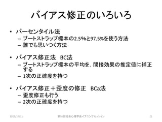 バイアス修正のいろいろ
• パーセンタイル法
– ブートストラップ標本の2.5％と97.5%を使う方法
– 誰でも思いつく方法
• バイアス修正法 BC法
– ブートストラップ標本の平均を，間接効果の推定値に補正
する
– 1次の正確度を持つ
• バイアス修正＋歪度の修正 BCa法
– 歪度修正も行う
– 2次の正確度を持つ
2015/10/31 第56回社会心理学会イブニングセッション 21
 