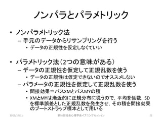 ノンパラとパラメトリック
• ノンパラメトリック法
– 手元のデータからリサンプリングを行う
• データの正規性を仮定しなくていい
• パラメトリック法（2つの意味がある）
– データの正規性を仮定して正規乱数を使う
• データの正規性は仮定できないのでオススメしない
– パラメータの正規性を仮定して正規乱数を使う
• 間接効果＝パスXMとパスMYの積
• XMとMYは漸近的に正規分布に従うので，平均を係数，SD
を標準誤差とした正規乱数を発生させ，その積を間接効果
のブートストラップ標本として用いる
2015/10/31 第56回社会心理学会イブニングセッション 22
 