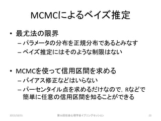 MCMCによるベイズ推定
• 最尤法の限界
– パラメータの分布を正規分布であるとみなす
– ベイズ推定にはそのような制限はない
• MCMCを使って信用区間を求める
– バイアス修正などはいらない
– パーセンタイル点を求めるだけなので，Rなどで
簡単に任意の信用区間を知ることができる
2015/10/31 第56回社会心理学会イブニングセッション 23
 