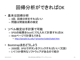 回帰分析ができればOK
• 基本は回帰分析
– 3回，回帰分析をすればいい
– 問題は間接効果の検定
• ソベル検定は手計算で可能
– SPSSの結果をExcelにでも入れて計算すればOK
– Webページで計算もできる
• http://people.ku.edu/~preacher/sobel/sobel.htm
• Bootstrap法をどうしよう
– 2000回，SPSSでボタンをクリックすればいい（冗談）
– いくつか便利なソフトウェアがあるので紹介
2015/10/31 第56回社会心理学会イブニングセッション 25
 