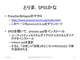 とりま，SPSSかな
• Preacher&Hayesのマクロ
– http://www.processmacro.org/index.html
– このページのprocess213.zipをダウンロード
• SPSSを開いて，process.spdをインストール
– ユーティリティ→カスタムダイアログ→カスタムダイア
ログをインストール
– indirect.spdを選択
– すると，「分析」→「回帰」のところにPROCESSという項
が追加される
2015/10/31 第56回社会心理学会イブニングセッション 26
 