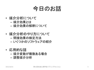 今日のお話
• 媒介分析について
– 媒介効果とは
– 媒介効果の解釈について
• 媒介分析のやり方について
– 間接効果の検定方法
– いくつかのソフトウェアの紹介
• 応用的な話
– 媒介変数が複数ある場合
– 調整媒介分析
2015/10/31 第56回社会心理学会イブニングセッション 3
 