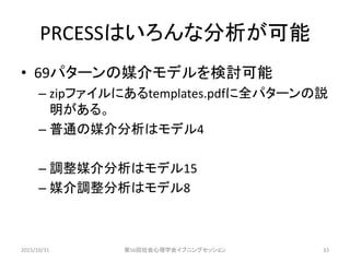 PRCESSはいろんな分析が可能
• 69パターンの媒介モデルを検討可能
– zipファイルにあるtemplates.pdfに全パターンの説
明がある。
– 普通の媒介分析はモデル4
– 調整媒介分析はモデル15
– 媒介調整分析はモデル8
2015/10/31 第56回社会心理学会イブニングセッション 33
 