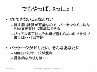 でもやっぱ，Rっしょ！
• Rでできないことなどない
– 繰り返し計算が可能なので，パーセンタイル法な
らfor文を書けば簡単にできる
– バイアス修正法もそれほど難しくないので自分で
書けば・・・（以下略
• パッケージが知りたい，そんなあなたに
– MBESSパッケージが便利
– 具体的なやり方は・・・
2015/10/31 第56回社会心理学会イブニングセッション 34
 