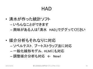 HAD
• 清水が作った統計ソフト
– いろんなことができます
– 興味がある人は「清水 HAD」でググってください
• 媒介分析もそれなりに対応
– ソベルテスト，ブートストラップ法に対応
– 一般化線形モデル，HLMにも対応
– 調整媒介分析も対応 ← New!
2015/10/31 第56回社会心理学会イブニングセッション 39
 
