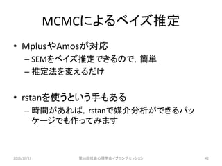 MCMCによるベイズ推定
• MplusやAmosが対応
– SEMをベイズ推定できるので，簡単
– 推定法を変えるだけ
• rstanを使うという手もある
– 時間があれば，rstanで媒介分析ができるパッ
ケージでも作ってみます
2015/10/31 第56回社会心理学会イブニングセッション 42
 