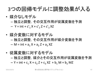 3つの回帰モデルに調整効果が入る
• 媒介なしモデル
– 独立と調整，その交互作用が従属変数を予測
– Y = int + c’1 X + c’2 Z + c’3 XZ
• 媒介変数に対するモデル
– 独立と調整，その交互作用が媒介変数を予測
– M = int + a1 X + a2 Z + a3 XZ
• 従属変数に対するモデル
– 独立と調整，媒介とその交互作用が従属変数を予測
– Y = int + c1 X + c2 Z + c3 XZ + b1 M + b2 MZ
2015/10/31 第56回社会心理学会イブニングセッション 47
 