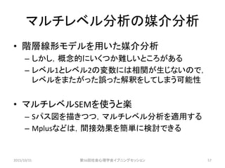 マルチレベル分析の媒介分析
• 階層線形モデルを用いた媒介分析
– しかし，概念的にいくつか難しいところがある
– レベル1とレベル2の変数には相関が生じないので，
レベルをまたがった誤った解釈をしてしまう可能性
• マルチレベルSEMを使うと楽
– Sパス図を描きつつ，マルチレベル分析を適用する
– Mplusなどは，間接効果を簡単に検討できる
2015/10/31 第56回社会心理学会イブニングセッション 57
 