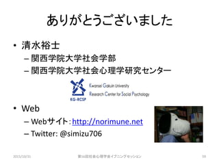ありがとうございました
• 清水裕士
– 関西学院大学社会学部
– 関西学院大学社会心理学研究センター
• Web
– Webサイト：http://norimune.net
– Twitter: @simizu706
2015/10/31 第56回社会心理学会イブニングセッション 59
 