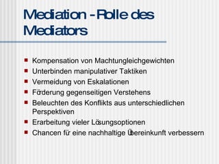 Mediation - Rolle des Mediators Kompensation von Machtungleichgewichten Unterbinden manipulativer Taktiken Vermeidung von Eskalationen Förderung gegenseitigen Verstehens Beleuchten des Konflikts aus unterschiedlichen Perspektiven Erarbeitung vieler Lösungsoptionen Chancen für eine nachhaltige Übereinkunft verbessern 