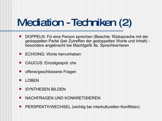 Mediation - Techniken (2) DOPPELN: Für eine Person sprechen (Beachte: Rücksprache mit der gedoppelten Partei über Zutreffen der gedoppelten Worte und Inhalt) - besonders angebracht bei Machtgefälle, Sprachbarrieren ECHOING: Worte hervorheben CAUCUS: Einzelgespräche offene/geschlossene Fragen LOBEN SYNTHESEN BILDEN NACHFRAGEN UND KONKRETISIEREN PERSPEKTIVWECHSEL (wichtig bei interkulturellen Konflikten) 