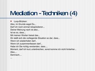 Mediation - Techniken (4) Loop-Brücken: Also, im Grunde sagst Du... Darf ich noch einmal rekapitulieren... Deiner Meinung nach ist also... Ist es so, dass... Mit meinen Worten heisst das... Dir stellt sich die vorliegende Situation so dar, dass... Wenn ich wiederholen darf.. Wenn ich zusammenfassen darf... Habe ich Sie richtig verstanden, dass.... Moment, darf ich kurz unterbrechen, sonst komme ich nicht hinterher... Also,... Demnach.... ... 