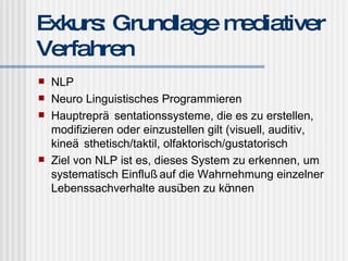 Exkurs: Grundlage mediativer Verfahren NLP Neuro Linguistisches Programmieren Hauptrepräsentationssysteme, die es zu erstellen, modifizieren oder einzustellen gilt (visuell, auditiv, kineästhetisch/taktil, olfaktorisch/gustatorisch Ziel von NLP ist es, dieses System zu erkennen, um systematisch Einfluß auf die Wahrnehmung einzelner Lebenssachverhalte ausüben zu können 